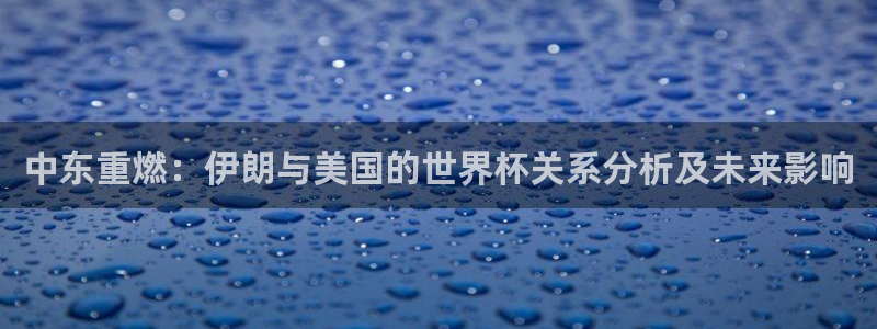 女足世界杯直播在线观看免费高清:中东重燃:伊朗与美国的世界杯关系分析及未来影响